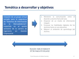 Temática a desarrollar y objetivos
Curso Educativo de Redes Sociales 6
Creación de un grupo virtual
cerrado para la asignatura
de “Sistemas de Información
de la Mercadotécnia”;
impartida en el quinto
semestre de la carrera de
Ingeniería en Gestión
Empresarial.
1. Mantener la comunicación entre el
docente y alumno fuera del aula.
2. Disponer de un medio de información
integral.
3. Encausar las habilidades digitales de los
alumnos hacia un uso educativo.
4. Mejorar el ambiente de aprendizaje del
alumno.
Duración: todo el módulo III
(17 de mayo al 21 de junio)
 