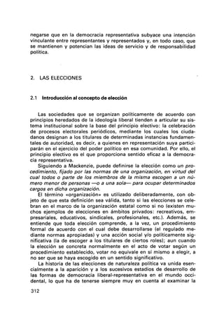 negarse que en la democracia representativa subyace una intención
vinculante entre representantes y representados y, en todo caso, que
se mantienen y potencian las ideas de servicio y de responsabilidad
política.
2. LAS ELECCIONES
2.1 Introducción al concepto de elección
Las sociedades que se organizan políticamente de acuerdo con
principios heredados de la ideología liberal tienden a articular su sis-
tema institucional sobre la base del principio electivo: la celebración
de procesos electorales periódicos, mediante los cuales los ciuda-
danos designan a los titulares de determinadas instancias fundamen-
tales de autoridad, es decir, a quienes en representación suya partici-
parán en el ejercicio del poder político en esa comunidad. Por ello, el
principio electivo es el que proporciona sentido eficaz a la democra-
cia representativa.
Siguiendo a Mackenzie, puede definirse la elección como un pro-
cedimiento, fijado por las normas de una organización, en virtud del
cual todos o parte de los miembros de la misma escogen a un nú-
mero menor de personas -o a una sola- para ocupar determinados
cargos en dicha organización.
El término «organización» es utilizado deliberadamente, con ob-
jeto de que esta definición sea válida, tanto si las elecciones se cele-
bran en el marco de la organización estatal como si no (existen mu-
chos ejemplos de elecciones en ámbitos privados: recreativos, em-
presariales, educativos, sindicales, profesionales, etc.). Además, se
entiende que toda elección comprende, a la vez, un procedimiento
formal de acuerdo con el cual debe desarrollarse (el regulado me-
diante normas apropiadas) y una acción social y/o políticamente sig-
nificativa (la de escoger a los titulares de ciertos roles); aun cuando
la elección se concreta normalmente en el acto de votar según un
procedimiento establecido, votar no equivale en sí mismo a elegir, a
no ser que se haya escogido en un sentido significativo.
La historia de las elecciones de naturaleza política va unida esen-
cialmente a la aparición y a los sucesivos estadios de desarrollo de
las formas de democracia liberal-representativa en el mundo occi-
dental, lo que ha de tenerse siempre muy en cuenta al examinar la
312
 