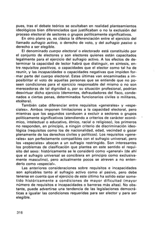 pues, tras el debate teórico se ocultaban en real"idad planteamientos
ideológicos bien diferenciados que justificaban o no la exclusión del
proceso electoral de sectores o grupos políticamente significativos.
En otro plano ya, es clásica la diferenciación entre el ejercicio del
llamado sufragio activo, o derecho de voto, y del sufragio pasivo o
derecho a ser elegible.
El denominado cuerpo electoral o electorado está constituido por
el conjunto de electores y son electores quienes están capacitados
legalmente para el ejercicio del sufragio activo. A los efectos de de-
terminar la capacidad de lector habrá que distinguir, en síntesis, en-
tre requisitos positivos, o capacidades que el elector como tal ha de
reunir, y las incapacidades o capacidades negativas que impiden for-
o mar parte del cuerpo electoral. Estas últimas van encaminadas a im-
posibilitar el voto de aquellas personas que se entiende que no po-
seen condiciones para el ejercicio responsable del mismo o no son
merecedoras de tal dignidad o, por su situación profesional, podrían
desvirtuar dicho ejercicio (dementes, defraudadores del fisco, conde-
nados a ciertas penas, determinados funcionarios civiles o militares,
etcétera).
También cabe diferenciar entre requisitos «generales» y «espe-
ciales». Ambos imponen limitaciones a la capacidad electoral, pero
mientras que los segundos conducen a excluir a sectores o grupos
políticamente significativos (atendiendo a criterios de carácter econó-
mico, intelectual o educativo, étnico, racial o religioso), los primeros
no responden, en principio, a ningún criterio de discriminación ideo-
lógica (requisitos como los de nacionalidad, edad, vecindad o gozar
plenamente de los derechos civiles y políticos). Los requisitos «gene-
rales» son perfectamente compatibles con el sufragio universal, pero
los «especiales» abocan a un sufragio restringido. Son interesantes
los problemas de clasificación que plantea en este sentido el requi-
sito del sexo: históricamente se le consideró como «general» (de ahí
que el sufragio universal se concibiera en principio como exclusiva-
mente masculino), pero actualmente pocos se atreven a no enten-
derlo como «especial».
Las anteriores consideraciones sobre requisitos e incapacidades
son aplicables tanto al sufragio activo como al pasivo, pero debe
tenerse en cuenta que el ejercicio de este último ha solido estar some-
tido históricamente a condiciones de mayor dificultad (mayor
número de requisitos e incapacidades o barreras más altas). No obs-
tante, puede advertirse una tendencia de las legislaciones democrá-
ticas a igualar las condiciones requeridas para ser elector y para ser
elegible.
316
 