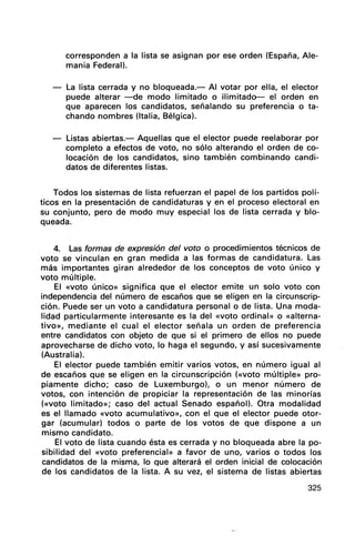 corresponden a la lista se asignan por ese orden (España, Ale-
mania Federal).
La lista cerrada y no bloqueada.- Al votar por ella, el elector
puede alterar -de modo limitado o ilimitado- el orden en
que aparecen los candidatos, señalando su preferencia o ta-
chando nombres (Italia, Bélgica).
- Listas abiertas.- Aquellas que el elector puede reelaborar por
completo a efectos de voto, no sólo alterando el orden de co-
locación de los candidatos, sino también combinando candi-
datos de diferentes listas.
Todos los sistemas de lista refuerzan el papel de los partidos polí-
ticos en la presentación de candidaturas y en el proceso electoral en
su conjunto, pero de modo muy especial los de lista cerrada y blo-
queada.
4. Las formas de expresión del voto o procedimientos técnicos de
voto se vinculan en gran medida a las formas de candidatura. Las
más importantes giran alrededor de los conceptos de voto único y
voto múltiple.
El «voto único» significa que el .elector emite un solo voto con
independencia del número de escaños que se eligen en la circunscrip-
ción. Puede ser un voto a candidatura personal o de lista. Una moda-
lidad particularmente interesante es la del «voto ordinal» o «alterna-
tivo», mediante el cual el elector señala un orden de preferencia
entre candidatos con objeto de que si el primero de ellos no puede
aprovecharse de dicho voto, lo haga el segundo, y así sucesivamente
(Australia).
El elector puede también emitir varios votos, en número igual al
de escaños que se eligen en la circunscripción (<<voto múltiple» pro-
piamente dicho; caso de Luxemburgo), o un menor número de
votos, con intención de propiciar la representación de las minorías
(<<voto limitado»; caso del actual Senado español). Otra modalidad
es el llamado «voto acumulativo», con el que el elector puede otor-
gar (acumular) todos o parte de los votos de que dispone a un
mismo candidato.
El voto de lista cuando ésta es cerrada y no bloqueada abre la po-
sibilidad del «voto preferencial» a favor de uno, varios o todos los
candidatos de la misma, lo que alterará el orden inicial de colocación
de los candidatos de la lista. A su vez, el sistema de listas abiertas
325
 