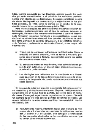 tidos, término propuesto por M. Duverger, aparece cuando los parti-
dos ya están consolidados, y al principio los enfoques predomi-
nantes eran ideológicos o descriptivos. Se puede considerar la obra
de Moisei Ostrogorski «La democracia y la organización de los par-
tidos políticos)), de 1903, como la pionera en el estudio de la orga-
nización interna de los partidos británicos y de los EEUU.
Para los estasiólogos, las primeras formas de partido estaban de-
terminadas fundamentalmente por el tipo de sufragio existente, el
restringido, limitado a los varones contribuyentes o con una determi-
nada formación intelectual (censitario y de capacidades), lo que pro-
ducía un reducido censo electoral. Los partidos resultantes se califi-
can como partidos de cuadros (Duverger), o de notables (Charlot,
J. de Esteban) o parlamentarios electorales (Sartori), y sus rasgos defi-
nitorios son:
a) Tratan, no de conseguir adhesiones multitudinarias (dado lo
reducido del censo electoral), sino de reunir a notables, per-
sonas con prestigio o fortuna, que permitan cubrir los gastos
de campaña y atraer votos.
b) Su estructura interna es muy flexible, y los comités locales go-
zan de gran autonomía. En ellos el papel predominante corres-
ponde a los parlamentarios.
c) Las ideologías que defienden son la absolutista o la liberal,
pues aparecen en la época del enfrentamiento entre la aristo-
cracia y la burguesía, de donde reclutaban precisamente sus
bases sociales.
En la segunda mitad del siglo XIX la conquista del sufragio univer-
sal masculino y el asociacionismo obrero (España, 1869) provocan el
surgimiento de un nuevo tipo de partido, que se ha dado en llamar
de masas (Duverger), o partido de organización de masas (Sartori).
Un ejemplo típico de ellos son los partidos socialistas europeos. Los
rasgos definitorios de estos nuevos partidos, que coexistirán con los
de cuadros, son:
a) Reclutamiento masivo, intentarán lograr gran número de mili-
tantes (de ahí el nombre de «partidos de militantes)) que les
dan J. Charlot y J. de Esteban) que consigan la financiación
de las campañas electorales de los candidatos obreros, que
no tienen otras fuentes económicas.
332
 