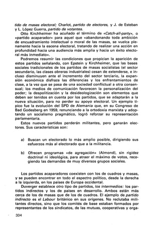 tido de masas electoral; Charlot, partido de electores, y J. de Esteban
y L. López Guerra, partido de votantes.
Otto Kirchheimer ha acuñado el término de «Catch-a"-party», o
«partido acaparador» para aquel que «abandonando toda ambición
de encuadramiento intelectual o moral de las masas, se vuelca ple-
namente hacia la escena electoral, tratando de realizar una acción en
profundidad hacia una audiencia más amplia y hacia un éxito electo-
ral más inmediato».
Podremos resumir las condiciones que propician la aparición de
estos partidos señalando, con Epstein y Kirchheimer, que las bases
sociales tradicionales de los partidos de masas socialistas (el sector
secundario, las clases obreras industriales) cesan de extenderse, e in-
cluso disminuyen ante el incremento del sector -terciario, la expan-
sión económica disfraza las diferencias y los enfrentamientos de
clase, a la vez que se pasa de una sociedad conflictual a otra consen-
sual; los medios de comunicación favorecen la personalización del
poder; la despolitización y la desideologización son elementos que
deben ser tenidos en cuenta por los partidos, que se adaptarán a la
nueva situación, para no perder su apoyo electoral. Un ejemplo tí-
pico fue la evolución del SPD de Alemania que, en su Congreso de
Bad Godesberg en 1959, renunciando a la ortodoxia marxista yadop-
tando un socialismo pragmático, logró reforzar su representación
parlamentaria.
Estos nueVos partidos perderán militantes, pero ganarán elec-
tores. Sus características son:
a) Buscan un electorado lo más amplio posible, dirigiendo sus
esfuerzos más al electorado que a la militancia.
b) Ofrecen programas «de agregación» (Almond), sin rigidez
doctrinal ni ideológica, para atraer el máximo de votos, reco-
giendo las demandas de muy diversos grupos sociales.
Los partidos acaparadores coexisten con los de cuadros y masas,
y se pueden encontrar en todo el espectro político, desde la' derecha
a la izquierda, en los países de Europa occidental.
Duverger establece otro tipo de partidos, los intermedios: los par-
tidos indirectos y los de países en desarrollo. Ambos están más
cerca de los de masas que de los de cuadros. El ejemplo de partido
indirecto es el Labour británico en sus orígenes. No reclutaba mili-
tantes directos, sino que los comités de base estaban formados por
representantes de los sindicatos, de las mutuas, cooperativas y orga-
334
 