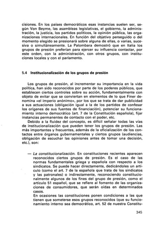 cIsiones. En los países democráticos esas instancias suelen ser, se-
gún Von Beyme, las asambleas legislativas, el gobierno, la adminis-
tración, la justicia, los partidos políticos, la opinión pública, las orga-
nizaciones internacionales. En función del objetivo perseguido o del
momento elegido se presionará sobre alguna de ellas, o varias, suce-
siva o simultáneamente. La Palombara demostró que en Italia los
grupos de presión preferían para ejercer su influencia contactar, por
este orden, con la administración, con otros grupos, con institu-
ciones locales y con el parlamento.
5.4 Institucionalización de los grupos de presión
Los grupos de presión, al incrementar su importancia en la vida
política, han sido reconocidos por parte de los poderes públicos, que
establecen ciertos controles sobre su acción, fundamentalmente con
objeto de evitar que se conviertan en elementos de lo que Finer de-
nomina «el imperio anónimo», por los que se trata de dar publicidad
a sus actuaciones (obligación igual a la de los partidos de confesar
los orígenes de sus fuentes de financiación), potenciar su funciona-
miento interno democrático (art. 7 de la Constitución española), fijar
instancias permanentes de contacto con el poder, etc.
Debido a la fluidez del concepto, es difícil señalar todas las vías
de institucionalización que pueden tener los grupos de presión. Las
más importantes y frecuentes, además de la oficialización de los con-
tactos entre órganos gubernamentales y ciertos grupos (audiencias,
obligación de escuchar las opiniones antes de tomar una decisión,
etc.), son:
- La constitucionalización. En constituciones recientes aparecen
reconocidos ciertos grupos de presión. Es el caso de las
normas fundamentales griega y española con respecto a los
sindicatos. Se puede hacer directamente, dedicándoles un artí-
culo (como el arto 7 de la española que trata de los sindicatos
y las patronales) o indirectamente, reconociendo constitucio-
nalmente algunos de los fines del grupo de presión, como el
artículo 51 español, que se refiere al fomento de las organiza-
ciones de consumidores, que serán oídas en determinados
casos.
En ocasiones las constituciones ponen condiciones a las que
tienen que someterse esos grupos reconocidos (que su funcio-
namiento interno sea democrático, arto 52 de nuestra Constitu-
345
 