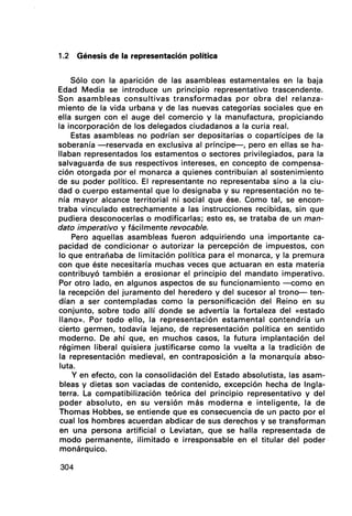 1.2 Génesis de la representación política
Sólo con la aparición de las asambleas estamentales en la baja
Edad Media se introduce un principio representativo trascendente.
Son asambleas consultivas transformadas por obra del relanza-
miento de la vida urbana y de las nuevas categorías sociales que en
ella surgen con el auge del comercio y la manufactura, propiciando
la incorporación de los delegados ciudadanos a la curia real.
Estas asambleas no podrían ser depositarias o copartícipes de la
soberanía -reservada en exclusiva al príncipe--, pero en ellas se ha-
llaban representados los estamentos o sectores privilegiados, para la
salvaguarda de sus respectivos intereses, en concepto de compensa-
ción otorgada por el monarca a quienes contribuían al sostenimiento
de su poder político. El representante no representaba sino a la ciu-
dad o cuerpo estamental que lo designaba y su representación no te-
nía mayor alcance territorial ni social que ése. Como tal, se encon-
traba vinculado estrechamente a las instrucciones recibidas, sin que
pudiera desconocerlas o modificarlªs; esto es, se trataba de un man-
dato imperativo y fácilmente revocable.
Pero aquellas asambleas fueron adquiriendo una importante ca-
pacidad de condicionar o autorizar la percepción de impuestos, con
lo que entrañaba de limitación política para el monarca, y la premura
con que éste necesitaría muchas veces que actuaran en esta materia
contribuyó también a erosionar el principio del mandato imperativo.
Por otro lado, en algunos aspectos de su funcionamiento -como en
la recepción del juramento del heredero y del sucesor al trono- ten-
dían a ser contempladas como la personificación del Reino en su
conjunto, sobre todo allí donde se advertía la fortaleza del «estado
llano)). Por todo ello, la representación estamental contendría un
cierto germen, todavía lejano, de representación política en sentido
moderno. De ahí que, en muchos casos, la futura implantación del
régimen liberal quisiera justificarse como la vuelta a la tradición de
la representación medieval, en contraposición a la monarquía abso-
luta.
y en efecto, con la consolidación del Estado absolutista, las asam-
bleas y dietas son vaciadas de contenido, excepción hecha de Ingla-
terra. La compatibilización teórica del principio representativo y del
poder absoluto, en su versión más moderna e inteligente, la de
Thomas Hobbes, se entiende que es consecuencia de un pacto por el
cual los hombres acuerdan abdicar de sus derechos y se transforman
en una persona artificial o Leviatan, que se halla representada de
modo permanente, ilimitado e irresponsable en el titular del poder·
monárquico.
304
 