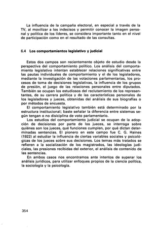 La influencia de la campaña electoral, en especial a través de la
TV, al movilizar a los indecisos y permitir conocer la imagen perso-
nal y política de los líderes, se considera importante tanto en el nivel
de participación como en el resultado de las consultas.
6.4 Los comportamientos legislativo y judicial
Estos dos campos son recientemente objeto de estudio desde la
perspectiva del comportamiento político. Los análisis del comporta-
miento legislativo intentan establecer relaciones significativas entre
las pautas individuales de comportamiento y el de los legisladores,
mediante la investigación de las votaciones parlamentarias, los pro-
cesos de toma de decisiones legislativas, la influencia de los grupos
de presión, el juego de las relaciones personales entre diputados.
También se ocupan los estudiosos del reclutamiento de los represen-
tantes, de su carrera política y de las características personales de
los legisladores y jueces, obtenidas del análisis de sus biografías o
por métodos de encuesta.
El comportamiento legislativo también está determinado por la
estructura institucional; baste señalar la diferencia entre sistemas se-
gún tengan o no disiciplina de voto parlamentario.
Los estudios del comportamiento judicial se ocupan de la adop-
ción de decisiones por parte de los jueces, se interroga sobre
quiénes son los jueces, qué funciones cumplen, por qué dictan deter-
minadas sentencias. El pionero en este campo fue C. G. Haines
(1922) al estudiar la influencia de ciertas variables sociales y psicoló-
gicas de los jueces sobre sus decisiones. Los temas más tratados se
refieren a la socialización de los magistrados, las ideologías judi-
ciales, las presiones recibidas del exterior, el análisis de contenido de
las sentencias.
En ambos casos nos encontramos ante intentos de superar los
análisis jurídicos, para utilizar enfoques propios de la ciencia política,
la sociología y la psicología.
354
 