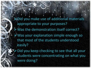 Did you make use of additional materials
 appropriate to your purposes?
Was the demonstration itself correct?
Was your explanation simple enough so
 that most of the students understood
 easily?
Did you keep checking to see that all your
 students were concentrating on what you
 were doing?
 