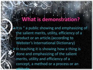 What is demonstration?
It is “ a public showing and emphasizing of
 the salient merits, utility, efficiency of a
 product or an article.(according to
 Webster’s International Dictionary)
In teaching it is showing how a thing is
 done and emphasizing of the salient
 merits, utility and efficiency of a
 concept, a method or a process or an
 
