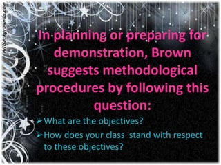 In planning or preparing for
   demonstration, Brown
  suggests methodological
procedures by following this
         question:
What are the objectives?
How does your class stand with respect
 to these objectives?
 