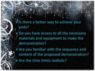 Is there a better way to achieve your
 ends?
Do you have access to all the necessary
 materials and equipment to make the
 demonstration?
Are you familiar with the sequence and
 content of the proposed demonstration?
Are the time limits realistic?
 