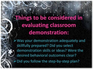 Things to be considered in
   evaluating classroom
      demonstration:
Was your demonstration adequately and
 skillfully prepared? Did you select
 demonstration skills or ideas? Were the
 desired behavioral outcomes clear?
Did you follow the step-by-step plan?
 