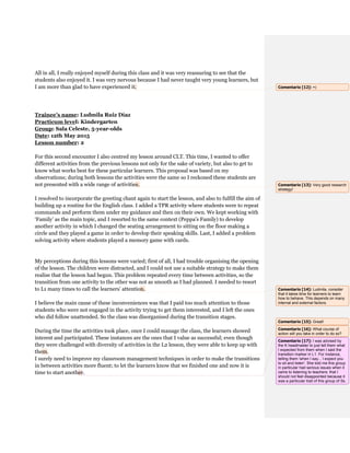 All in all, I really enjoyed myself during this class and it was very reassuring to see that the
students also enjoyed it. I was very nervous because I had never taught very young learners, but
I am more than glad to have experienced it.
Trainee’s name: Ludmila Ruiz Díaz
Practicum level: Kindergarten
Group: Sala Celeste, 5-year-olds
Date: 12th May 2015
Lesson number: 2
For this second encounter I also centred my lesson around CLT. This time, I wanted to offer
different activities from the previous lessons not only for the sake of variety, but also to get to
know what works best for these particular learners. This proposal was based on my
observations; during both lessons the activities were the same so I reckoned these students are
not presented with a wide range of activities.
I resolved to incorporate the greeting chant again to start the lesson, and also to fulfill the aim of
building up a routine for the English class. I added a TPR activity where students were to repeat
commands and perform them under my guidance and then on their own. We kept working with
‘Family’ as the main topic, and I resorted to the same context (Peppa’s Family) to develop
another activity in which I changed the seating arrangement to sitting on the floor making a
circle and they played a game in order to develop their speaking skills. Last, I added a problem
solving activity where students played a memory game with cards.
My perceptions during this lessons were varied; first of all, I had trouble organising the opening
of the lesson. The children were distracted, and I could not use a suitable strategy to make them
realise that the lesson had begun. This problem repeated every time between activities, so the
transition from one activity to the other was not as smooth as I had planned. I needed to resort
to L1 many times to call the learners’ attention.
I believe the main cause of these inconveniences was that I paid too much attention to those
students who were not engaged in the activity trying to get them interested, and I left the ones
who did follow unattended. So the class was disorganised during the transition stages.
During the time the activities took place, once I could manage the class, the learners showed
interest and participated. These instances are the ones that I value as successful; even though
they were challenged with diversity of activities in the L2 lesson, they were able to keep up with
them.
I surely need to improve my classroom management techniques in order to make the transitions
in between activities more fluent; to let the learners know that we finished one and now it is
time to start another.
Comentario [12]: =)
Comentario [13]: Very good research
strategy!
Comentario [14]: Ludmila, consider
that it takes time for learners to learn
how to behave. This depends on many
internal and external factors.
Comentario [15]: Great!
Comentario [16]: What course of
action will you take in order to do so?
Comentario [17]: I was advised by
the K headmaster to just tell them what
I expected from them when I said the
transition marker in L1. For instance,
telling them 'when I say... I expect you
to sit and listen'. She told me this group
in particular had serious issues when it
came to listening to teachers: that I
should not feel disappointed because it
was a particular trait of this group of Ss.
 