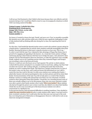 I will not say I feel frustrated or that I failed in this lesson because there were effective and rich
moments during it, but I would have liked to resort to ways of arranging the situations in which
I felt I was losing control of the class.
Trainee’s name: Ludmila Ruiz Díaz
Practicum level: Kindergarten
Group: Sala Celeste, 5-year-olds
Date: 18th May 2015
Lesson number: 3
For lesson 3 I wanted to closure the topic ‘Family’ and move on to ‘Toys’ as smoothly as possible.
My intention was to offer activities which were a little bit more cognitively challenging in order
to help students build up thinking skills also during the L2 class, but respecting their level of
maturity.
For this class, I had handed the Spanish teacher notes to send to the students’ parents asking for
a family picture. I organised then an activity where students could talk meaningfully about their
families, showing the picture to their peers, using the structure we have seen ‘This is my...’
In order to start with the topic Toys, I planned to take advantage of Peppa Pig’s theme since it
proved to be engaging and appealing to the learners. As a visual aid, I took a picture of Peppa
and George playing in their bedroom with their toys to bridge the topics, I also planned to show
students real toys that belonged to these two characters, to make the experience more concrete.
Finally, students were to do a matching exercise where they connected Peppa’s and George’s
toys according to what we had done previously.
However, I could not carry the lesson out as I had expected. The activity in which students
worked with the pictures and glued it on a template took too much time, adding a fact that I had
not taken into account: after working with glue, or anything that make their hands dirty,
students are used to washing their hands. This behaviour is deeply rooted because it is part of
the teacher’s aims over the years, and I could not foresee this beforehand nor was I able to
control the time they took for this task. So while some students were washing their hands, I
asked other learners who had not participated to show me their pictures and tell me about their
family. Formal presentation of the topic Toys did not take place as a result of this situation.
Students’ reaction to working with material that were theirs was very welcomed; everybody
wanted to share information about their families. I found this very rewarding because many of
them were actually willing to use L2 for this purpose; those who were more reluctant to speak
were able to point to their family member when I asked ‘Who’s your/mother?’. Some students
who had not brought the picture were to draw it and they also talked to me about their families.
I think this was the most successful part of the lesson because students were able to
communicate in a significant way.
As the previous lessons I had encountered difficulties in marking transitions, I have decided to
employ the same transition marker in order to make students settle. Again, it was hard work to
draw everybody’s attention; but I could notice this time that noise was more part of the work
they were doing than part of distraction or disengagement. However, I still need to work on my
classroom management strategies.
Comentario [18]: This experience,
and your reflections, are part of the
learning process. :)
Comentario [19]: Fantastic ideas! A
meaningful context and realia.
Comentario [20]: Wonderful! If they
were not ready to produce, they were
still able to understand the L2 and to
communicate.
Comentario [21]: What did it consist
in?
 