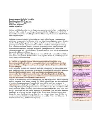 Trainee’s name: Ludmila Ruiz Díaz
Practicum level: Kindergarten
Group: Sala Celeste, 5-year-olds
Date: 19th May 2015
Lesson number: 4
As I had not fulfilled my objectives for the previous lesson, I resolved to have a word with the L2
teacher to define what to do next. We agreed to go on with what I had planned for the fourth
lesson and she would take care of the presentation of ‘Toys’ using the procedure and activity that
were in my lesson plan.
So for the 4th lesson I intended to involve learners in storytelling because it is a meaningful
activity and it requires deep involvement on the part of the learners. I planned to show them two
minutes of a Peppa Pig’s episode where Peppa’s brother’s toy (a dinosaur) is broken and his
parents go to the shop to buy a new one; this would also contribute to develop their listening
skills. I prepared pictures to pre teach vocabulary learners would need to recognise from the
video, I arranged a schedule to stop the projection at key moments so that I could check
comprehension and last; I organised a set of pictures for students to put in order after watching
the episode and then retell the story.
Once again, drawing the attention of the learners was a difficult task. I had decided to establish
some ground rules, so I told them beforehand what I expected them to do when I employed the
chant I use as a transition marker.
Pre Teaching the vocabulary from the video was not as simple as I thought due to the
inconvenience that I could not draw everybody’s attention; it took me a little more time than
planned but I showed the pictures desk by desk asking Ss to look at the pictures, tell me what
they see and repeat.
I think the biggest surprise I had during this lesson was while I played the episode; there were
some students who were not interested in the video at all so instead they kept talking or fighting.
Honestly, I had thought this activity would keep their attention focused on the story and
moreover; that they would feel motivated to follow it. It had nothing to do with the fact that
some learners knew what the episode was about; those ones showed more involvement in the
story than the ones who claimed had not watched it before.
I reckon the most successful parts of the lesson were first of all, that I did not need to encourage
students to sing the ‘Hello’ song to greet me, they did this willingfully and sang with me instead
of repeating the stanzas after me. Personally, this was gratifying and it gave me a sense of
achievement! Secondly, despite facing difficulties in calling learners’ attention to the video, they
could work perfectly putting the pictures in order so I could check that they had understood the
events in the story. All five groups but one could accomplish this activity; the group which could
not do it was because they were playing or fighting for the pictures. I took care of this last group
for a longer period of time but I was not able to have them organise the events in order; even
though they knew what the activity was about they were reluctant to carry it out. Retelling was
also a success, some students resorted to L1 as I had expected but others were willing to use at
least one word in L2 (e.g. Mr Dinosaur or garden).
Comentario [22]: Did you resort to
the L1 to do so? How did students
react?
Comentario [23]: Yes, but for this
time only. I asked Ss to repeat the
chant with me so that everyone would
become familiar with it.
Comentario [24]: Was this difficulty
related to the seating arrangement?
What do you think?
Comentario [25]: I wanted the Ss to
sit in a semicircle, but I had
experienced this arrangement before in
Lesson 2 and setting the mood had
been challenging. Besides, I was also
not possible to sit them that way
because of the location of the projector:
there was not enough space.
Comentario [26]: Why do you think
they were not engaged?
Comentario [27]: Honestly, I cannot
think of a reason. The ones who were
not involved were mainly those who
had not shown any kind of involvement
during the previous lesson.
Comentario [28]: Indeed!
Comentario [29]: Were they given
the pictures while watching the video?
Comentario [30]: No, the pictures
were distributed after watching it.
Comentario [31]: Retelling is indeed
a challenging task for a group that are
not used to being exposed to the L2.
 