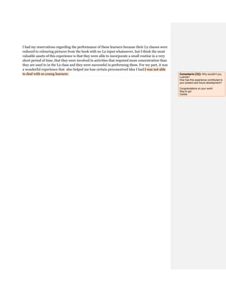 I had my reservations regarding the performance of these learners because their L2 classes were
reduced to colouring pictures from the book with no L2 input whatsoever, but I think the most
valuable assets of this experience is that they were able to incorporate a small routine in a very
short period of time, that they were involved in activities that required more concentration than
they are used to in the L2 class and they were successful in performing them. For my part, it was
a wonderful experience that also helped me lose certain preconceived idea I had I was not able
to deal with so young learners. Comentario [32]: Why wouldn't you,
Ludmila?
How has this experience contributed to
your present and future development?
Congratulations on your work!
Way to go!
Cecilia
 