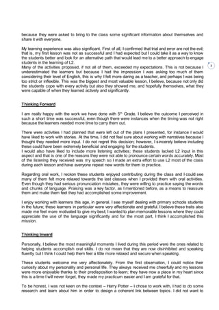 3
because they were asked to bring to the class some significant information about themselves and
share it with everyone.
My learning experience was also significant. First of all, I confirmed that trial and error are not the evil;
that is, my first lesson was not as successful and I had expected but I could take it as a way to know
the students better and look for an alternative path that would lead me to a better approach to engage
students in the learning of L2.
Many of the activities proposed, if not all of them, exceeded my expectations. This is not because I
underestimated the learners but because I had the impression I was asking too much of them
considering their level of English, this is why I felt more daring as a teacher, and perhaps I was being
too strict or inflexible. This was the biggest and most valuable lesson, I believe, because not only did
the students cope with every activity but also they showed me, and hopefully themselves, what they
were capable of when they learned actively and significantly.
Thinking Forward
I am really happy with the work we have done with 5th
Grade. I believe the outcome I perceived in
such a short time was successful, even though there were instances when the timing was not right
because the learners needed more time to carry them out.
There were activities I had planned that were left out of the plans I presented, for instance I would
have liked to work with stories. At the time, I did not feel sure about working with narratives because I
thought they needed more input. I do not regret this decision; however, I sincerely believe including
these could have been extremely beneficial and engaging for the students.
I would also have liked to include more listening activities; these students lacked L2 input in this
aspect and that is one of the reasons they were not able to pronounce certain words accurately. Most
of the listening they received was my speech so I made an extra effort to use L2 most of the class
during each lesson and have everyone repeat new words for them to practice.
Regarding oral work, I reckon these students enjoyed contributing during the class and I could see
many of them felt more relaxed towards the last classes when I provided them with oral activities.
Even though they had serious pronunciation mistakes, they were willing to practice saying the words
and chunks of language. Praising was a key factor, as I mentioned before, as a means to reassure
them and make them feel they had accomplished some improvement.
I enjoy working with learners this age, in general. I see myself dealing with primary schools students
in the future; these learners in particular were very affectionate and grateful. I believe these traits also
made me feel more motivated to give my best; I wanted to plan memorable lessons where they could
appreciate the use of the language significantly and for the most part, I think I accomplished this
mission.
Thinking Inward
Personally, I believe the most meaningful moments I lived during this period were the ones related to
helping students accomplish oral skills. I do not mean that they are now disinhibited and speaking
fluently but I think I could help them feel a little more relaxed and secure when speaking.
These students welcome me very affectionately. From the first observation, I could notice their
curiosity about my personality and personal life. They always received me cheerfully and my lessons
were more enjoyable thanks to their predisposition to learn; they have now a place in my heart since
this is a time I will never forget, they made my practicum easier and I am grateful for that.
To be honest, I was not keen on the context – Harry Potter – I chose to work with, I had to do some
research and learn about him in order to design a coherent link between topics. I did not want to
 