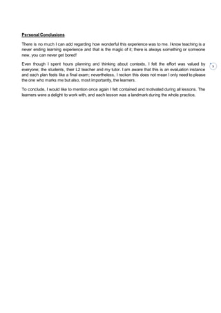 5
Personal Conclusions
There is no much I can add regarding how wonderful this experience was to me. I know teaching is a
never ending learning experience and that is the magic of it; there is always something or someone
new, you can never get bored!
Even though I spent hours planning and thinking about contexts, I felt the effort was valued by
everyone; the students, their L2 teacher and my tutor. I am aware that this is an evaluation instance
and each plan feels like a final exam; nevertheless, I reckon this does not mean I only need to please
the one who marks me but also, most importantly, the learners.
To conclude, I would like to mention once again I felt contained and motivated during all lessons. The
learners were a delight to work with, and each lesson was a landmark during the whole practice.
 