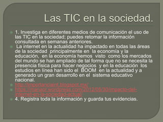  1. Investiga en diferentes medios de comunicación el uso de
las TIC en la sociedad; puedes retomar la información
consultada en semanas anteriores.
 La internet en la actualidad ha impactado en todas las áreas
de la sociedad principalmente en la economía y la
educación, en la economía hemos visto como los mercados
del mundo se han ampliado de tal forma que no se necesita la
presencia física para hacer negocios y en la educación los
estudios en línea han sido el BOOM en la actualidad y a
generado un gran desarrollo en el sistema educativo
nacional.
 http://importanciaint.blogspot.mx/
 https://manaor.wordpress.com/2012/05/30/impacto-del-
internet-en-la-sociedad-actual/
 4. Registra toda la información y guarda tus evidencias.
 
