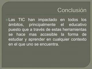 Las TIC han impactado en todos los
ámbitos, principalmente el educativo
puesto que a través de estas herramientas
se hace mas accesible la forma de
estudiar y aprender en cualquier contexto
en el que uno se encuentra.
 