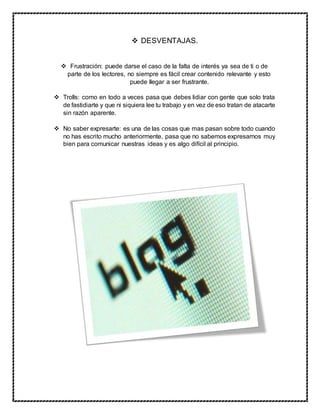  DESVENTAJAS.
 Frustración: puede darse el caso de la falta de interés ya sea de ti o de
parte de los lectores, no siempre es fácil crear contenido relevante y esto
puede llegar a ser frustrante.
 Trolls: como en todo a veces pasa que debes lidiar con gente que solo trata
de fastidiarte y que ni siquiera lee tu trabajo y en vez de eso tratan de atacarte
sin razón aparente.
 No saber expresarte: es una de las cosas que mas pasan sobre todo cuando
no has escrito mucho anteriormente, pasa que no sabemos expresarnos muy
bien para comunicar nuestras ideas y es algo difícil al principio.
 