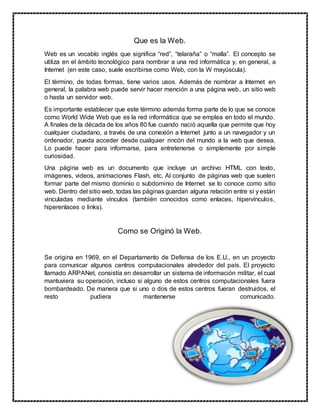 Que es la Web.
Web es un vocablo inglés que significa “red”, “telaraña” o “malla”. El concepto se
utiliza en el ámbito tecnológico para nombrar a una red informática y, en general, a
Internet (en este caso, suele escribirse como Web, con la W mayúscula).
El término, de todas formas, tiene varios usos. Además de nombrar a Internet en
general, la palabra web puede servir hacer mención a una página web, un sitio web
o hasta un servidor web.
Es importante establecer que este término además forma parte de lo que se conoce
como World Wide Web que es la red informática que se emplea en todo el mundo.
A finales de la década de los años 80 fue cuando nació aquella que permite que hoy
cualquier ciudadano, a través de una conexión a Internet junto a un navegador y un
ordenador, pueda acceder desde cualquier rincón del mundo a la web que desea.
Lo puede hacer para informarse, para entretenerse o simplemente por simple
curiosidad.
Una página web es un documento que incluye un archivo HTML con texto,
imágenes, videos, animaciones Flash, etc. Al conjunto de páginas web que suelen
formar parte del mismo dominio o subdominio de Internet se lo conoce como sitio
web. Dentro del sitio web, todas las páginas guardan alguna relación entre sí y están
vinculadas mediante vínculos (también conocidos como enlaces, hipervínculos,
hiperenlaces o links).
Como se Originó la Web.
Se origina en 1969, en el Departamento de Defensa de los E.U., en un proyecto
para comunicar algunos centros computacionales alrededor del país. El proyecto
llamado ARPANet, consistía en desarrollar un sistema de información militar, el cual
mantuviera su operación, incluso si alguno de estos centros computacionales fuera
bombardeado. De manera que si uno o dos de estos centros fueran destruidos, el
resto pudiera mantenerse comunicado.
 