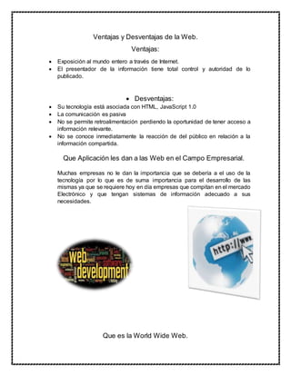 Ventajas y Desventajas de la Web.
Ventajas:
 Exposición al mundo entero a través de Internet.
 El presentador de la información tiene total control y autoridad de lo
publicado.
 Desventajas:
 Su tecnología está asociada con HTML, JavaScript 1.0
 La comunicación es pasiva
 No se permite retroalimentación perdiendo la oportunidad de tener acceso a
información relevante.
 No se conoce inmediatamente la reacción de del público en relación a la
información compartida.
Que Aplicación les dan a las Web en el Campo Empresarial.
Muchas empresas no le dan la importancia que se debería a el uso de la
tecnología por lo que es de suma importancia para el desarrollo de las
mismas ya que se requiere hoy en día empresas que compitan en el mercado
Electrónico y que tengan sistemas de información adecuado a sus
necesidades.
Que es la World Wide Web.
 