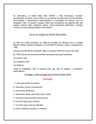 En informática, la World Wide Web (WWW) o Red informática mundial1
comúnmente conocida como la Web, es un sistema de distribución de documentos
de hipertexto o hipermedias interconectados y accesibles vía Internet. Con un
navegador web, un usuario visualiza sitios web compuestos de páginas web que
pueden contener texto, imágenes, vídeos u otros contenidos multimedia, y navega
a través de esas páginas usando hiperenlaces.
Como se Originó la World Wide Web.
La Web fue creada alrededor de 1989 por el inglés Tim Berners-Lee y el belga
Robert Cailliau mientras trabajaban en el CERN en Ginebra, Suiza, y publicado en
1992.
Crearon el protocolo de hipertexto (http) y acuñaron el término world wide web.
En 1990 crearon las tres herramientas necesarias para que funcionara:
Un servidor web.
Un navegador web.
Las Páginas.
Luego lo entregaron todo al público para que este lo utilizara y continuara
desarrollando.
Ventajas y Desventajas de la World Wide Web.
Ventajas:
1.- Una gran fuente de estudio
2.- Necesario para la comunicación
3.- Una buena distracción
4.- Buenísima fuente para información actual
5.- Es bueno para descubrir cosas nuevas
6.- Un buen lugar para comprar
7.- Un buen lugar para ver películas
8.- Gran contenido educativo o divertido
 