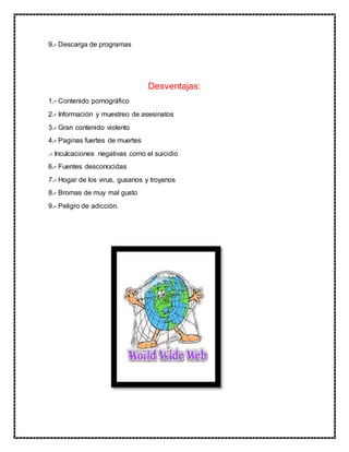 9.- Descarga de programas
Desventajas:
1.- Contenido pornográfico
2.- Información y muestreo de asesinatos
3.- Gran contenido violento
4.- Paginas fuertes de muertes
.- Inculcaciones negativas como el suicidio
6.- Fuentes desconocidas
7.- Hogar de los virus, gusanos y troyanos
8.- Bromas de muy mal gusto
9.- Peligro de adicción.
 