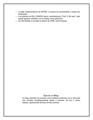 o Le falta implementación de DHTML; su precio es considerable y carga muy
lentamente.
o Los botones de OK y CANCEL fueron cambiados por “Cool” y “No way”, esto
puede generar confusión en el manejo de la aplicación.
o Es más flexible si se sabe lo básico de HTML para empezar.
Que es un Blog.
Un blog, (también se conocen como weblog o bitácora), es un sitio web
que recopila cronológicamente textos o artículos de uno o varios
autores, apareciendo primero el más reciente.
 
