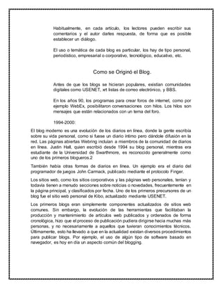 Habitualmente, en cada artículo, los lectores pueden escribir sus
comentarios y el autor darles respuesta, de forma que es posible
establecer un diálogo.
El uso o temática de cada blog es particular, los hay de tipo personal,
periodístico, empresarial o corporativo, tecnológico, educativo, etc.
Como se Originó el Blog.
Antes de que los blogs se hicieran populares, existían comunidades
digitales como USENET, xrt listas de correo electrónico, y BBS.
En los años 90, los programas para crear foros de internet, como por
ejemplo WebEx, posibilitaron conversaciones con hilos. Los hilos son
mensajes que están relacionados con un tema del foro.
1994-2000:
El blog moderno es una evolución de los diarios en línea, donde la gente escribía
sobre su vida personal, como si fuese un diario íntimo pero dándole difusión en la
red. Las páginas abiertas Webring incluían a miembros de la comunidad de diarios
en línea. Justin Hall, quien escribió desde 1994 su blog personal, mientras era
estudiante de la Universidad de Swarthmore, es reconocido generalmente como
uno de los primeros blogueros.2
También había otras formas de diarios en línea. Un ejemplo era el diario del
programador de juegos John Carmack, publicado mediante el protocolo Finger.
Los sitios web, como los sitios corporativos y las páginas web personales, tenían y
todavía tienen a menudo secciones sobre noticias o novedades, frecuentemente en
la página principal, y clasificados por fecha. Uno de los primeros precursores de un
blog fue el sitio web personal de Kibo, actualizado mediante USENET.
Los primeros blogs eran simplemente componentes actualizados de sitios web
comunes. Sin embargo, la evolución de las herramientas que facilitaban la
producción y mantenimiento de artículos web publicados y ordenados de forma
cronológica, hizo que el proceso de publicación pudiera dirigirse hacia muchas más
personas, y no necesariamente a aquellos que tuvieran conocimientos técnicos.
Últimamente, esto ha llevado a que en la actualidad existan diversos procedimientos
para publicar blogs. Por ejemplo, el uso de algún tipo de software basado en
navegador, es hoy en día un aspecto común del blogging.
 