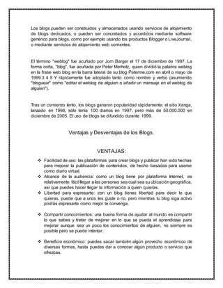 Los blogs pueden ser construidos y almacenados usando servicios de alojamiento
de blogs dedicados, o pueden ser concretados y accedidos mediante software
genérico para blogs, como por ejemplo usando los productos Blogger o LiveJournal,
o mediante servicios de alojamiento web corrientes.
El término "weblog" fue acuñado por Jorn Barger el 17 de diciembre de 1997. La
forma corta, "blog", fue acuñada por Peter Merholz, quien dividió la palabra weblog
en la frase web blog en la barra lateral de su blog Peterme.com en abril o mayo de
1999.3 4 5 Y rápidamente fue adoptado tanto como nombre y verbo (asumiendo
"bloguear" como "editar el weblog de alguien o añadir un mensaje en el weblog de
alguien").
Tras un comienzo lento, los blogs ganaron popularidad rápidamente; el sitio Xanga,
lanzado en 1996, sólo tenía 100 diarios en 1997, pero más de 50.000.000 en
diciembre de 2005. El uso de blogs se difundido durante 1999.
Ventajas y Desventajas de los Blogs.
VENTAJAS:
 Facilidad de uso: las plataformas para crear blogs y publicar han sido hechas
para mejorar la publicación de contenidos, de hecho basadas para usarse
como diario virtual.
 Alcance de la audiencia: como un blog tiene por plataforma Internet, es
relativamente fácil llegar a las personas sea cual sea su ubicación geográfica,
así que puedes hacer llegar la información a quien quieras.
 Libertad para expresarte: con un blog tienes libertad para decir lo que
quieras, puede que a unos les guste o no, pero mientras tu blog siga activo
podrás expresarte como mejor te convenga.
 Compartir conocimientos: una buena forma de ayudar al mundo es compartir
lo que sabes y tratar de mejorar en lo que se pueda el aprendizaje para
mejorar aunque sea un poco los conocimientos de alguien, no siempre es
posible pero se puede intentar.
 Beneficio económico: puedes sacar también algún provecho económico de
diversas formas, hasta puedes dar a conocer algún producto o servicio que
ofrezcas.
 