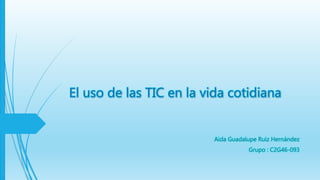 El uso de las TIC en la vida cotidiana
Aida Guadalupe Ruiz Hernández
Grupo : C2G46-093
 