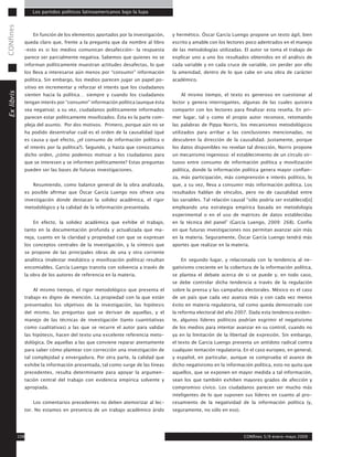 CONfines        Los partidos políticos latinoamericanos bajo la lupa



                En función de los elementos aportados por la investigación,    y hermético. Óscar García Luengo propone un texto ágil, bien
             queda claro que, frente a la pregunta que da nombre al libro      escrito y amable con los lectores poco adentrados en el manejo
             –esto es si los medios comunican desafección- la respuesta        de las metodologías utilizadas. El autor se toma el trabajo de
             parece ser parcialmente negativa. Sabemos que quienes no se       explicar uno a uno los resultados obtenidos en el análisis de
             informan políticamente muestran actitudes desafectas, lo que      cada variable y en cada cruce de variable, sin perder por ello
             los lleva a interesarse aún menos por “consumir” información      la amenidad, dentro de lo que cabe en una obra de carácter
             política. Sin embargo, los medios parecen jugar un papel po-      académico.
             sitivo en incrementar y reforzar el interés que los ciudadanos
Ex libris




             sienten hacia la política… siempre y cuando los ciudadanos            Al mismo tiempo, el texto es generoso en cuestionar al
             tengan interés por “consumir” información política (aunque ésta   lector y genera interrogantes, algunas de las cuales quisiera
             sea negativa); a su vez, ciudadanos políticamente informados      compartir con los lectores para finalizar esta reseña. En pri-
             parecen estar políticamente movilizados. Ésta es la parte com-    mer lugar, tal y como el propio autor reconoce, retomando
             pleja del asunto. Por dos motivos. Primero, porque aún no se      las palabras de Pippa Norris, los mecanismos metodológicos
             ha podido desentrañar cuál es el orden de la causalidad (qué      utilizados para arribar a las conclusiones mencionadas, no
             es causa y qué efecto, ¿el consumo de información política o      descubren la dirección de la causalidad. Justamente, porque
             el interés por la política?). Segundo, y hasta que conozcamos     los datos disponibles no revelan tal dirección, Norris propone
             dicho orden, ¿cómo podemos motivar a los ciudadanos para          un mecanismo ingenioso: el establecimiento de un círculo vir-
             que se interesen y se informen políticamente? Estas preguntas     tuoso entre consumo de información política y movilización
             pueden ser las bases de futuras investigaciones.                  política, donde la información política genera mayor confian-
                                                                               za, más participación, más comprensión e interés político, lo
                Resumiendo, como balance general de la obra analizada,         que, a su vez, lleva a consumir más información política. Los
             es posible afirmar que Óscar García Luengo nos ofrece una         resultados hablan de vínculos, pero no de causalidad entre
             investigación donde destacan la solidez académica, el rigor       las variables. Tal relación causal “sólo podría ser establecid[o]
             metodológico y la calidad de la información presentada.           empleando una estrategia empírica basada en metodología
                                                                               experimental o en el uso de matrices de datos establecidas
                En efecto, la solidez académica que exhibe el trabajo,         en la técnica del panel” (García Luengo, 2009: 268). Confío
             tanto en la documentación profunda y actualizada que ma-          en que futuras investigaciones nos permitan avanzar aún más
             neja, cuanto en la claridad y propiedad con que se expresan       en la materia. Seguramente, Óscar García Luengo tendrá más
             los conceptos centrales de la investigación, y la síntesis que    aportes que realizar en la materia.
             se propone de las principales obras de una y otra corriente
             analítica (malestar mediático y movilización política) resultan       En segundo lugar, y relacionada con la tendencia al ne-
             encomiables. García Luengo transita con solvencia a través de     gativismo creciente en la cobertura de la información política,
             la obra de los autores de referencia en la materia.               se plantea el debate acerca de si se puede y, en todo caso,
                                                                               se debe controlar dicha tendencia a través de la regulación
                Al mismo tiempo, el rigor metodológico que presenta el         sobre la prensa y las campañas electorales. México es el caso
             trabajo es digno de mención. La propiedad con la que están        de un país que cada vez avanza más y con cada vez menos
             presentados los objetivos de la investigación, las hipótesis      éxito en materia regulatoria, tal como queda demostrado con
             del mismo, las preguntas que se derivan de aquellas, y el         la reforma electoral del año 2007. Dada esta tendencia eviden-
             manejo de las técnicas de investigación (tanto cuantitativas      te, algunos líderes políticos podrían esgrimir el negativismo
             como cualitativas) a las que se recurre el autor para validar     de los medios para intentar avanzar en su control, cuando no
             las hipótesis, hacen del texto una excelente referencia meto-     ya en la limitación de la libertad de expresión. Sin embargo,
             dológica. De aquellas a las que conviene reparar atentamente      el texto de García Luengo presenta un antídoto radical contra
             para saber cómo plantear con corrección una investigación de      cualquier tentación regulatoria. En el caso europeo, en general,
             tal complejidad y envergadura. Por otra parte, la calidad que     y español, en particular, aunque se comprueba el avance de
             exhibe la información presentada, tal como surge de las líneas    dicho negativismo en la información política, esto no quita que
             precedentes, resulta determinante para apoyar la argumen-         aquellos, que se exponen en mayor medida a tal información,
             tación central del trabajo con evidencia empírica solvente y      sean los que también exhiben mayores grados de afección y
             apropiada.                                                        compromiso cívico. Los ciudadanos parecen ser mucho más
                                                                               inteligentes de lo que suponen sus líderes en cuanto al pro-
                Los comentarios precedentes no deben atemorizar al lec-        cesamiento de la negatividad de la información política (y,
             tor. No estamos en presencia de un trabajo académico árido        seguramente, no sólo en eso).




       108                                                                                                      CONfines 5/9 enero-mayo 2009
 