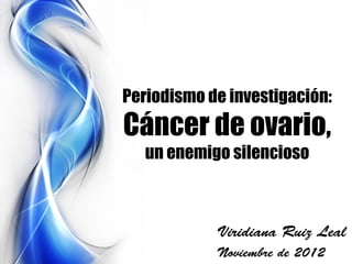 Periodismo de investigación:
Cáncer de ovario,
   un enemigo silencioso



            Viridiana Ruiz Leal
            Noviembre de 2012
 