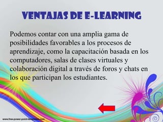 Ventajas de E-learning
Podemos contar con una amplia gama de
posibilidades favorables a los procesos de
aprendizaje, como la capacitación basada en los
computadores, salas de clases virtuales y
colaboración digital a través de foros y chats en
los que participan los estudiantes.
 