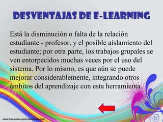 Desventajas de E-learning
Está la disminución o falta de la relación
estudiante - profesor, y el posible aislamiento del
estudiante; por otra parte, los trabajos grupales se
ven entorpecidos muchas veces por el uso del
sistema. Por lo mismo, es que aún se puede
mejorar considerablemente, integrando otros
ámbitos del aprendizaje con esta herramienta.
 