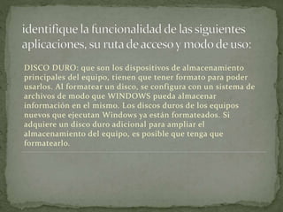 DISCO DURO: que son los dispositivos de almacenamiento
principales del equipo, tienen que tener formato para poder
usarlos. Al formatear un disco, se configura con un sistema de
archivos de modo que WINDOWS pueda almacenar
información en el mismo. Los discos duros de los equipos
nuevos que ejecutan Windows ya están formateados. Si
adquiere un disco duro adicional para ampliar el
almacenamiento del equipo, es posible que tenga que
formatearlo.
 