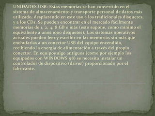 UNIDADES USB: Estas memorias se han convertido en el
sistema de almacenamiento y transporte personal de datos más
utilizado, desplazando en este uso a los tradicionales disquetes,
y a los CDs. Se pueden encontrar en el mercado fácilmente
memorias de 1, 2, 4, 8 GB o más (esto supone, como mínimo el
equivalente a unos 1000 disquetes). Los sistemas operativos
actuales pueden leer y escribir en las memorias sin más que
enchufarlas a un conector USB del equipo encendido,
recibiendo la energía de alimentación a través del propio
conector. En equipos algo antiguos (como por ejemplo los
equipados con WINDOWS 98) se necesita instalar un
controlador de dispositivo (driver) proporcionado por el
fabricante.
 