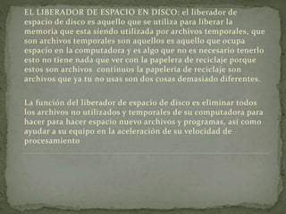 EL LIBERADOR DE ESPACIO EN DISCO: el liberador de
espacio de disco es aquello que se utiliza para liberar la
memoria que esta siendo utilizada por archivos temporales, que
son archivos temporales son aquellos es aquello que ocupa
espacio en la computadora y es algo que no es necesario tenerlo
esto no tiene nada que ver con la papelera de reciclaje porque
estos son archivos continuos la papelería de reciclaje son
archivos que ya tu no usas son dos cosas demasiado diferentes.
La función del liberador de espacio de disco es eliminar todos
los archivos no utilizados y temporales de su computadora para
hacer para hacer espacio nuevo archivos y programas, así como
ayudar a su equipo en la aceleración de su velocidad de
procesamiento
 