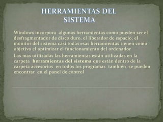 Windows incorpora algunas herramientas como pueden ser el
desfragmentador de disco duro, el liberador de espacio, el
monitor del sistema casi todas esas herramientas tienen como
objetivo el optimizar el funcionamiento del ordenador
Las mas utilizadas las herramientas están utilizadas en la
carpeta herramientas del sistema que están dentro de la
carpeta accesorios en todos los programas también se pueden
encontrar en el panel de control
 