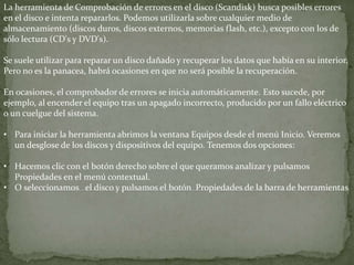 La herramienta de Comprobación de errores en el disco (Scandisk) busca posibles errores
en el disco e intenta repararlos. Podemos utilizarla sobre cualquier medio de
almacenamiento (discos duros, discos externos, memorias flash, etc.), excepto con los de
sólo lectura (CD's y DVD's).
Se suele utilizar para reparar un disco dañado y recuperar los datos que había en su interior.
Pero no es la panacea, habrá ocasiones en que no será posible la recuperación.
En ocasiones, el comprobador de errores se inicia automáticamente. Esto sucede, por
ejemplo, al encender el equipo tras un apagado incorrecto, producido por un fallo eléctrico
o un cuelgue del sistema.
• Para iniciar la herramienta abrimos la ventana Equipos desde el menú Inicio. Veremos
un desglose de los discos y dispositivos del equipo. Tenemos dos opciones:
• Hacemos clic con el botón derecho sobre el que queramos analizar y pulsamos
Propiedades en el menú contextual.
• O seleccionamos el disco y pulsamos el botón Propiedades de la barra de herramientas
 
