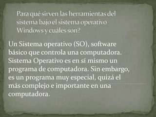 Un Sistema operativo (SO), software
básico que controla una computadora.
Sistema Operativo es en sí mismo un
programa de computadora. Sin embargo,
es un programa muy especial, quizá el
más complejo e importante en una
computadora.
 