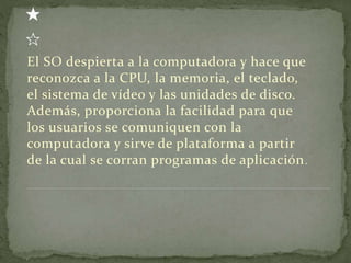 El SO despierta a la computadora y hace que
reconozca a la CPU, la memoria, el teclado,
el sistema de vídeo y las unidades de disco.
Además, proporciona la facilidad para que
los usuarios se comuniquen con la
computadora y sirve de plataforma a partir
de la cual se corran programas de aplicación.
 