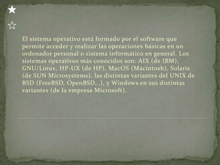 El sistema operativo está formado por el software que
permite acceder y realizar las operaciones básicas en un
ordenador personal o sistema informático en general. Los
sistemas operativos más conocidos son: AIX (de IBM),
GNU/Linux, HP-UX (de HP), MacOS (Macintosh), Solaris
(de SUN Microsystems), las distintas variantes del UNIX de
BSD (FreeBSD, OpenBSD...), y Windows en sus distintas
variantes (de la empresa Microsoft).
 