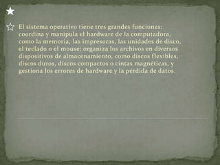 El sistema operativo tiene tres grandes funciones:
coordina y manipula el hardware de la computadora,
como la memoria, las impresoras, las unidades de disco,
el teclado o el mouse; organiza los archivos en diversos
dispositivos de almacenamiento, como discos flexibles,
discos duros, discos compactos o cintas magnéticas, y
gestiona los errores de hardware y la pérdida de datos.
 
