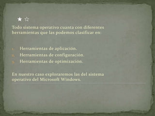Todo sistema operativo cuanta con diferentes
herramientas que las podemos clasificar en:
1. Herramientas de aplicación.
2. Herramientas de configuración.
3. Herramientas de optimización.
En nuestro caso exploraremos las del sistema
operativo del Microsoft Windows.
 
