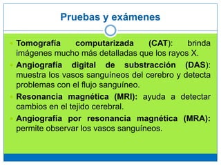 Pruebas y exámenes
 Tomografía computarizada (CAT): brinda
imágenes mucho más detalladas que los rayos X.
 Angiografía digital de substracción (DAS):
muestra los vasos sanguíneos del cerebro y detecta
problemas con el flujo sanguíneo.
 Resonancia magnética (MRI): ayuda a detectar
cambios en el tejido cerebral.
 Angiografía por resonancia magnética (MRA):
permite observar los vasos sanguíneos.
 