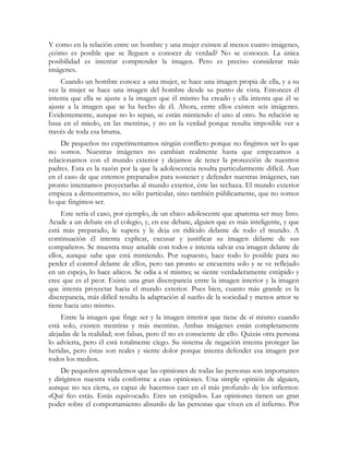 Y como en la relación entre un hombre y una mujer existen al menos cuatro imágenes,
¿cómo es posible que se lleguen a conocer de verdad? No se conocen. La única
posibilidad es intentar comprender la imagen. Pero es preciso considerar más
imágenes.
    Cuando un hombre conoce a una mujer, se hace una imagen propia de ella, y a su
vez la mujer se hace una imagen del hombre desde su punto de vista. Entonces él
intenta que ella se ajuste a la imagen que él mismo ha creado y ella intenta que él se
ajuste a la imagen que se ha hecho de él. Ahora, entre ellos existen seis imágenes.
Evidentemente, aunque no lo sepan, se están mintiendo el uno al otro. Su relación se
basa en el miedo, en las mentiras, y no en la verdad porque resulta imposible ver a
través de toda esa bruma.
     De pequeños no experimentamos ningún conflicto porque no fingimos ser lo que
no somos. Nuestras imágenes no cambian realmente hasta que empezamos a
relacionarnos con el mundo exterior y dejamos de tener la protección de nuestros
padres. Esta es la razón por la que la adolescencia resulta particularmente difícil. Aun
en el caso de que estemos preparados para sostener y defender nuestras imágenes, tan
pronto intentamos proyectarlas al mundo exterior, éste las rechaza. El mundo exterior
empieza a demostrarnos, no sólo particular, sino también públicamente, que no somos
lo que fingimos ser.
     Este sería el caso, por ejemplo, de un chico adolescente que aparenta ser muy listo.
Acude a un debate en el colegio, y, en ese debate, alguien que es más inteligente, y que
está más preparado, le supera y le deja en ridículo delante de todo el mundo. A
continuación él intenta explicar, excusar y justificar su imagen delante de sus
compañeros. Se muestra muy amable con todos e intenta salvar esa imagen delante de
ellos, aunque sabe que está mintiendo. Por supuesto, hace todo lo posible para no
perder el control delante de ellos, pero tan pronto se encuentra solo y se ve reflejado
en un espejo, lo hace añicos. Se odia a sí mismo; se siente verdaderamente estúpido y
cree que es el peor. Existe una gran discrepancia entre la imagen interior y la imagen
que intenta proyectar hacia el mundo exterior. Pues bien, cuanto más grande es la
discrepancia, más difícil resulta la adaptación al sueño de la sociedad y menos amor se
tiene hacia uno mismo.
     Entre la imagen que finge ser y la imagen interior que tiene de sí mismo cuando
está solo, existen mentiras y más mentiras. Ambas imágenes están completamente
alejadas de la realidad; son falsas, pero él no es consciente de ello. Quizás otra persona
lo advierta, pero él está totalmente ciego. Su sistema de negación intenta proteger las
heridas, pero éstas son reales y siente dolor porque intenta defender esa imagen por
todos los medios.
    De pequeños aprendemos que las opiniones de todas las personas son importantes
y dirigimos nuestra vida conforme a esas opiniones. Una simple opinión de alguien,
aunque no sea cierta, es capaz de hacernos caer en el más profundo de los infiernos:
«Qué feo estás. Estás equivocado. Eres un estúpido». Las opiniones tienen un gran
poder sobre el comportamiento absurdo de las personas que viven en el infierno. Por
 