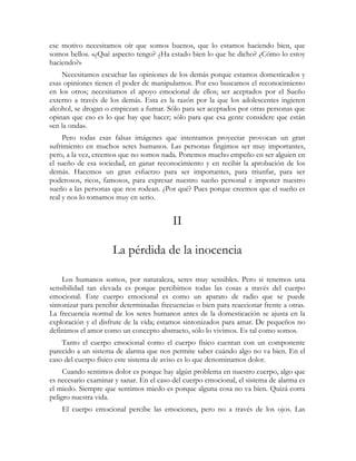 ese motivo necesitamos oír que somos buenos, que lo estamos haciendo bien, que
somos bellos. «¿Qué aspecto tengo? ¿Ha estado bien lo que he dicho? ¿Cómo lo estoy
haciendo?»
    Necesitamos escuchar las opiniones de los demás porque estamos domesticados y
esas opiniones tienen el poder de manipularnos. Por eso buscamos el reconocimiento
en los otros; necesitamos el apoyo emocional de ellos; ser aceptados por el Sueño
externo a través de los demás. Esta es la razón por la que los adolescentes ingieren
alcohol, se drogan o empiezan a fumar. Sólo para ser aceptados por otras personas que
opinan que eso es lo que hay que hacer; sólo para que esa gente considere que están
«en la onda».
     Pero todas esas falsas imágenes que intentamos proyectar provocan un gran
sufrimiento en muchos seres humanos. Las personas fingimos ser muy importantes,
pero, a la vez, creemos que no somos nada. Ponemos mucho empeño en ser alguien en
el sueño de esa sociedad, en ganar reconocimiento y en recibir la aprobación de los
demás. Hacemos un gran esfuerzo para ser importantes, para triunfar, para ser
poderosos, ricos, famosos, para expresar nuestro sueño personal e imponer nuestro
sueño a las personas que nos rodean. ¿Por qué? Pues porque creemos que el sueño es
real y nos lo tomamos muy en serio.


                                          II

                     La pérdida de la inocencia

    Los humanos somos, por naturaleza, seres muy sensibles. Pero si tenemos una
sensibilidad tan elevada es porque percibimos todas las cosas a través del cuerpo
emocional. Este cuerpo emocional es como un aparato de radio que se puede
sintonizar para percibir determinadas frecuencias o bien para reaccionar frente a otras.
La frecuencia normal de los seres humanos antes de la domesticación se ajusta en la
exploración y el disfrute de la vida; estamos sintonizados para amar. De pequeños no
definimos el amor como un concepto abstracto, sólo lo vivimos. Es tal como somos.
    Tanto el cuerpo emocional como el cuerpo físico cuentan con un componente
parecido a un sistema de alarma que nos permite saber cuándo algo no va bien. En el
caso del cuerpo físico este sistema de aviso es lo que denominamos dolor.
     Cuando sentimos dolor es porque hay algún problema en nuestro cuerpo, algo que
es necesario examinar y sanar. En el caso del cuerpo emocional, el sistema de alarma es
el miedo. Siempre que sentimos miedo es porque alguna cosa no va bien. Quizá corra
peligro nuestra vida.
    El cuerpo emocional percibe las emociones, pero no a través de los ojos. Las
 