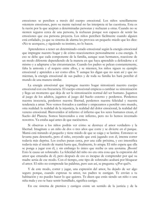 emociones se perciben a través del cuerpo emocional. Los niños sencillamente
«sienten» emociones, pero su mente racional no las interpreta ni las cuestiona. Esta es
la razón por la que aceptan a determinadas personas y rechazan a otras. Cuando no se
sienten seguros cerca de una persona, la rechazan porque son capaces de sentir las
emociones que esa persona proyecta. Los niños perciben fácilmente cuando alguien
está enfadado, ya que su sistema de alarma les provoca un pequeño miedo que les dice:
«No te acerques», y siguiendo su instinto, no lo hacen.
     Aprendemos a tener un determinado estado emocional según la energía emocional
que impregne nuestro hogar y de cómo reaccionemos personalmente a esa energía. A
eso se debe que cada componente de la familia, aunque sean hermanos, reaccione de
un modo diferente dependiendo de la manera en que haya aprendido a defenderse a sí
mismo y a adaptarse a las circunstancias. Cuando los padres se pelean constantemente,
falta la armonía y el respeto entre ellos, y se mienten, los niños siguen su ejemplo
emocional y aprenden a ser como ellos. Y aunque les digan que no sean así y que no
mientan, la energía emocional de sus padres y de toda su familia les hará percibir el
mundo de una manera similar.
     La energía emocional que impregne nuestro hogar sintonizará nuestro cuerpo
emocional con esa frecuencia. El cuerpo emocional empieza a cambiar su sintonización
y llega un momento que deja de ser la sintonización normal del ser humano. Jugamos
al juego de los adultos, jugamos al juego del Sueño externo y perdemos. Perdemos
nuestra inocencia, perdemos nuestra libertad, perdemos nuestra felicidad y nuestra
tendencia a amar. Nos vemos forzados a cambiar y empezamos a percibir otro mundo,
otra realidad: la realidad de la injusticia, la realidad del dolor emocional, la realidad del
veneno emocional. Bienvenidos al infierno: el infierno que los seres humanos crean, el
Sueño del Planeta. Somos bienvenidos a este infierno, pero no lo hemos inventado
nosotros. Ya estaba aquí antes de que naciésemos.
     Si observas a los niños podrás ver cómo se destruye el amor verdadero y la
libertad. Imagínate a un niño de dos o tres años que corre y se divierte en el parque.
Mamá está mirando al pequeño y tiene miedo de que se caiga y se lastime. Entonces se
levanta para detenerlo, pero el niño, creyendo que está jugando con él, intenta correr
todavía más deprisa. Los coches pasan cerca, por una calle próxima, y eso intensifica
todavía más el miedo de mamá hasta que, finalmente, lo atrapa. El niño espera que ella
se ponga a jugar con él, y sin embargo lo único que recibe es una azotaina. ¡Boom!
Esto le causa un sobresalto. La felicidad del niño no era otra cosa que la expresión del
amor que emanaba de él, pero después de eso es incapaz de comprender por qué su
madre actúa de ese modo. Con el tiempo, este tipo de sobresalto acabará por bloquear
el amor. El niño no comprende las palabras, pero aun así, se pregunta: «¿Por qué?».
    Y de este modo, correr y jugar, una expresión del amor, ha dejado de ser algo
seguro porque, cuando expresas tu amor, tus padres te castigan. Te envían a tu
habitación y no puedes hacer lo que quieres. Te dicen que estás siendo un niño o una
niña mala y eso te hace sentir humillado, significa castigo.
    En ese sistema de premios y castigos existe un sentido de la justicia y de la
 