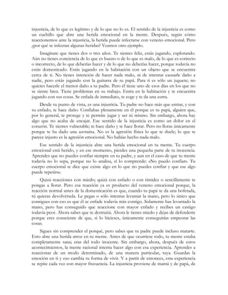 injusticia, de lo que es legítimo y de lo que no lo es. El sentido de la injusticia es como
un cuchillo que abre una herida emocional en la mente. Después, según cómo
reaccionemos ante la injusticia, la herida puede infectarse con veneno emocional. Pero
¿por qué se infectan algunas heridas? Veamos otro ejemplo.
     Imagínate que tienes dos o tres años. Te sientes feliz, estás jugando, explorando.
Aún no tienes conciencia de lo que es bueno o de lo que es malo, de lo que es correcto
o incorrecto, de lo que deberías hacer y de lo que no deberías hacer, porque todavía no
estás domesticado. Estás jugando en la habitación con un objeto que se encuentra
cerca de ti. No tienes intención de hacer nada malo, ni de intentar causarle daño a
nadie, pero estás jugando con la guitarra de tu papá. Para ti es sólo un juguete; no
quieres hacerle el menor daño a tu padre. Pero él tiene uno de esos días en los que no
se siente bien. Tiene problemas en su trabajo. Entra en la habitación y te encuentra
jugando con sus cosas. Se enfada de inmediato, te coge y te da una zurra.
    Desde tu punto de vista, es una injusticia. Tu padre no hace más que entrar, y con
su enfado, te hace daño. Confiabas plenamente en él porque es tu papá, alguien que,
por lo general, te protege y te permite jugar y ser tú mismo. Sin embargo, ahora hay
algo que no acaba de encajar. Ese sentido de la injusticia es como un dolor en el
corazón. Te sientes vulnerable; te hace daño y te hace llorar. Pero no lloras únicamente
porque te ha dado una azotaina. No es la agresión física lo que te duele; lo que te
parece injusto es la agresión emocional. No habías hecho nada malo.
    Ese sentido de la injusticia abre una herida emocional en tu mente. Tu cuerpo
emocional está herido, y en ese momento, pierdes una pequeña parte de tu inocencia.
Aprendes que no puedes confiar siempre en tu padre, y aun en el caso de que tu mente
todavía no lo sepa, porque no lo analiza, sí lo comprende: «No puedo confiar». Tu
cuerpo emocional te dice que existe algo en lo que no puedes confiar y que ese algo
puede repetirse.
    Quizá reacciones con miedo; quizá con enfado o con timidez o sencillamente te
pongas a llorar. Pero esa reacción ya es producto del veneno emocional porque, la
reacción normal antes de la domesticación es que, cuando tu papá te da una bofetada,
tú quieras devolvérsela. Le pegas o sólo intentas levantar la mano, pero lo único que
consigues con eso es que él se enfade todavía más contigo. Solamente has levantado la
mano, pero has conseguido que reaccione con mayor enfado y recibes un castigo
todavía peor. Ahora sabes que te destruirá. Ahora le tienes miedo y dejas de defenderte
porque eres consciente de que, si lo hicieses, únicamente conseguirías empeorar las
cosas.
     Sigues sin comprender el porqué, pero sabes que tu padre puede incluso matarte.
Esto abre una herida atroz en tu mente. Antes de que ocurriese todo, tu mente estaba
completamente sana; eras del todo inocente. Sin embargo, ahora, después de estos
acontecimientos, la mente racional intenta hacer algo con esa experiencia. Aprendes a
reaccionar de un modo determinado, de una manera particular, tuya. Guardas la
emoción en ti y eso cambia tu forma de vivir. Y a partir de entonces, esta experiencia
se repite cada vez con mayor frecuencia. La injusticia proviene de mamá y de papá, de
 